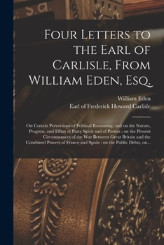 Four Letters to the Earl of Carlisle, From William Eden, Esq. [microform]: on Certain Perversions of Political Reasoning; and on the Nature, Progress, ... Circumstances of the War Between Great...