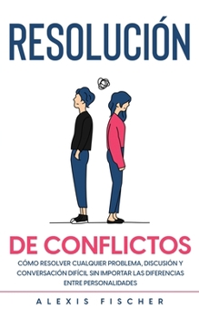 Resoluci�n de Conflictos: C�mo Resolver Cualquier Problema, Discusi�n y Conversaci�n Dif�cil sin Importar las Diferencias entre Personalidades