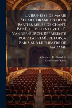La jeunesse de Marie Stuart, drame en deux parties, mêlée de chant. Par F. de Villeneuve et É. Vander-Burch. Représenté pour la premìere fois, a Paris, sur le théâtre de Madame