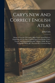 Cary's New And Correct English Atlas: Being A New Set Of County Maps From Actual Surveys. Exhibiting All The Direct & Principal Cross Roads, Cities, ... Canals &c. Preceded By A General Map