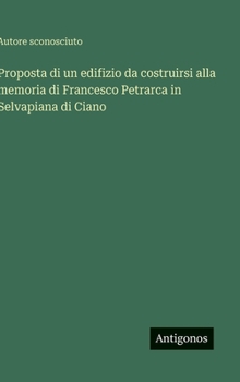 Proposta di un edifizio da costruirsi alla memoria di Francesco Petrarca in Selvapiana di Ciano (Italian Edition)
