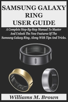SAMSUNG GALAXY RING USER GUIDE: A Complete Step-By-Step Manual To Master And Unlock The New Features Of The Samsung Galaxy Ring, Along With Tips And Tricks.