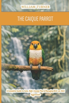 Paperback The Caique Parrot: A Complete Guide to Care, High-Energy Play & Managing Bird-on-Bird Aggression Book
