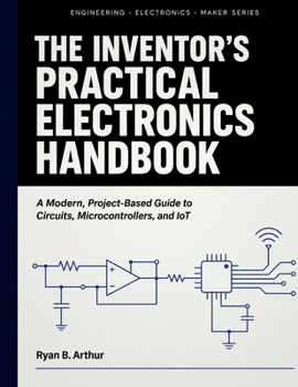 The Inventor's Practical Electronics Handbook: A Modern, Project-Based Guide to Circuits, Microcontrollers, and IoT