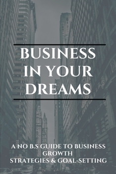 Business In Your Dreams: A No B.S. Guide To Business Growth Strategies, & Goal-Setting: Keys To A Successful Startup Business