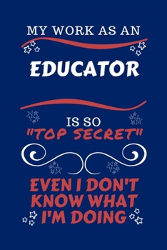 My Work As An Educator Is So Top Secret Even I Don't Know What I'm Doing: Perfect Gag Gift For A Top Secret Educator | Blank Lined Notebook Journal | ... | Birthday| Hen | | Anniversary | Christ