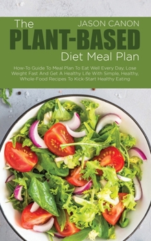 The Plant-Based Diet Meal Plan: How-To Guide To Meal Plan To Eat Well Every Day, Lose Weight Fast And Get A Healthy Life With Simple, Healthy, Whole-Food Recipes To Kick-Start Healthy Eating