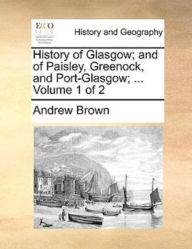 History of Glasgow; and of Paisley, Greenock, and Port-Glasgow; ... Volume 1 of 2