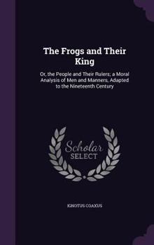 The Frogs and Their King: Or, the People and Their Rulers; a Moral Analysis of Men and Manners, Adapted to the Nineteenth Century