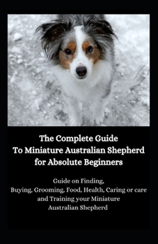 The Complete Guide To Miniature Australian Shepherd for Absolute Beginners: Guide on Finding, Buying, Grooming, Food, Health, Caring or care and Training your Miniature Australian Shepherd