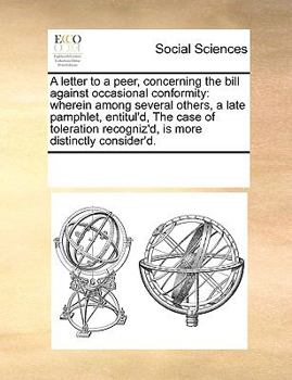 A letter to a peer, concerning the bill against occasional conformity: wherein among several others, a late pamphlet, entitul'd, The case of toleration recogniz'd, is more distinctly consider'd.