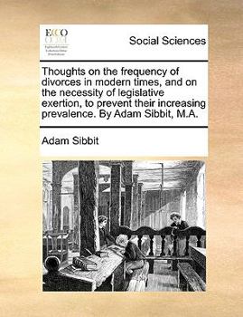 Thoughts on the frequency of divorces in modern times, and on the necessity of legislative exertion, to prevent their increasing prevalence. By Adam Sibbit, M.A.