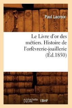 Paperback Le Livre d'Or Des Métiers., Histoire de l'Orfèvrerie-Joaillerie (Éd.1850) [French] Book
