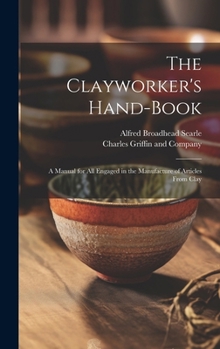 The Clayworker's Hand-Book: A Manual for all Engaged in the Manufacture of Articles From Clay