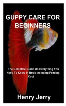 Guppy Care for Beginners: The Complete Guide On Everything You Need To Know In Book Including Feeding, Cost And More