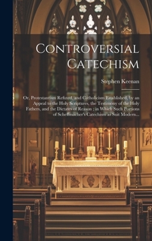 Controversial Catechism: or, Protestantism Refuted, and Catholicism Established, by an Appeal to the Holy Scriptures, the Testimony of the Holy ... of Scheffmacher's Catechism as Suit Modern...