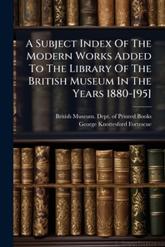 A Subject Index of the Modern Works Added to the Library of the British Museum in the Years 1880-[95] Compiled by G.K. Fortescue; Volume 1