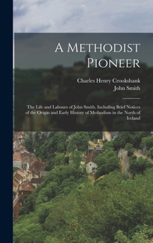 A Methodist Pioneer: The Life and Labours of John Smith. Including Brief Notices of the Origin and Early History of Methodism in the North of Ireland