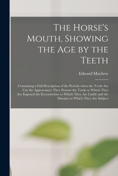 The Horse's Mouth, Showing the Age by the Teeth: Containing a Full Description of the Periods When the Teeth Are Cut the Appearances They Present the ... Which They Are Liable and the Diseases To...