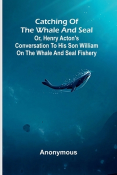 Catching of the whale and seal: or, Henry Acton's conversation to his son William on the whale and seal fishery