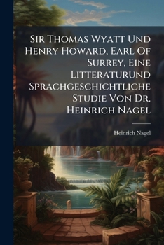 Sir Thomas Wyatt Und Henry Howard, Earl Of Surrey, Eine Litteraturund Sprachgeschichtliche Studie Von Dr. Heinrich Nagel...