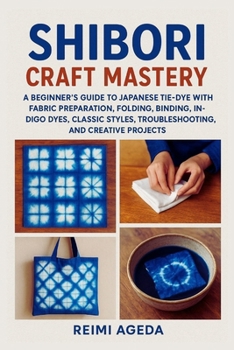 Shibori Craft Mastery: A Beginner’s Guide to Japanese Tie-Dye with Fabric Preparation, Folding, Binding, Stitching, Indigo Dyes, Classic Styles, Troubleshooting, and Creative Projects