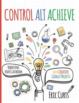 Control Alt Achieve : Rebooting Your Classroom with Creative Google Projects
