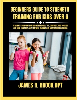 Beginners Guide To Strength Training For Kids Over 6: A Parent’s Blueprint for Raising Physically Fit, Confident, and Focused Children Using Age-Safe Strength Training and Motivational Coaching