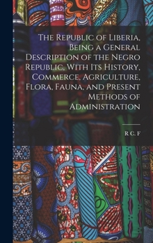 The Republic of Liberia, Being a General Description of the Negro Republic, With its History, Commerce, Agriculture, Flora, Fauna, and Present Methods of Administration