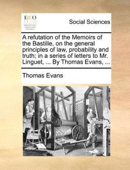 A refutation of the Memoirs of the Bastille, on the general principles of law, probability and truth; in a series of letters to Mr. Linguet, ... By Thomas Evans, ...
