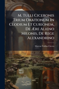 M. Tulli Ciceronis Trium Orationum In Clodium Et Curionem, De Ære Alieno Milonis, De Rege Alexandrino: Fragmenta Inedita Item Ad Tres Praedictas ... Qui Videtur Asconii... (Latin Edition)