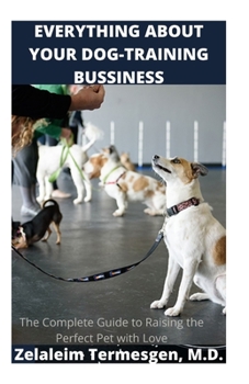 EVERYTHING ABOUT YOUR DOG-TRAINING BUSSINESS: The Complete Guide to Raising the Perfect Pet with Love
