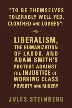 Paperback To Be Themselves Tolerably Well Fed, Cloathed and Lodged: Liberalism, the Humanization of Labor, and Adam Smith's Protest Against the Injustice of Wor Book