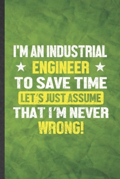 I'm an Industrial Engineer to Save Time Let's Just Assume That I'm Never Wrong: Funny Lined Industrial Engineering Notebook/ Journal, Graduation ... Gag Gift, Stylish Graphic 110 Pages