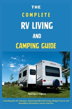 THE COMPLETE RV LIVING AND CAMPING GUIDE: Unlocking the RV Lifestyle, Mastering Off-Grid Living, Budget Travel, and Boundless Adventures Across America