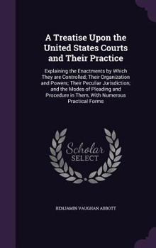 A Treatise Upon the United States Courts and Their Practice: Explaining the Enactments by Which They are Controlled; Their Organization and Powers; Their Peculiar Jurisdiction; and the Modes of Pleadi