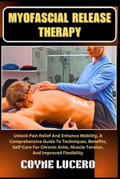 MYOFASCIAL RELEASE THERAPY: Unlock Pain Relief And Enhance Mobility, A Comprehensive Guide To Techniques, Benefits, Self-Care For Chronic Ache, Muscle Tension, And Improved Flexibility