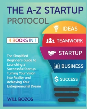 The A-Z Startup Protocol [4 Books in 1]: The Simplified Beginner's Guide to Launching a Successful Startup, Turning Your Vision into Reality, and Achieving Your Entrepreneurial Dream