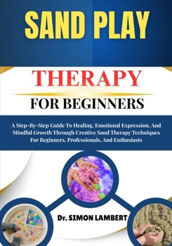 Sand Play Therapy For Beginners: A Step-By-Step Guide To Healing, Emotional Expression, And Mindful Growth Through Creative Sand Therapy Techniques For Beginners, Professionals, And Enthusiasts