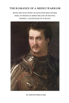 The Romance of a Medici Warrior: Being the True Story of Giovanni Delle Bande Nere, To Which is Added the Life of his Son, Cosimo I., Grand Duke of Tu