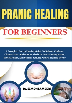 Pranic Healing For Beginners: A Complete Energy Healing Guide To Balance Chakras, Cleanse Aura, And Restore Vital Life Force For Beginners, Professionals, And Seniors Seeking Natural Healing Power