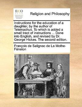 Instructions for the education of a daughter, by the author of Telemachus. To which is added, a small tract of instructions ... Done into English, and revised by Dr. George Hickes.