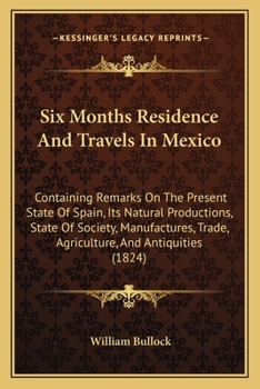Six Months Residence And Travels In Mexico: Containing Remarks On The Present State Of Spain, Its Natural Productions, State Of Society, Manufactures, Trade, Agriculture, And Antiquities