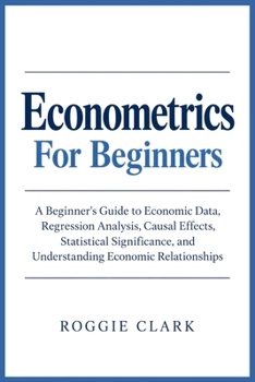 Econometrics For Beginners: A Beginner's Guide to Economic Data, Regression Analysis, Causal Effects, Statistical Significance, and Understanding Economic Relationships