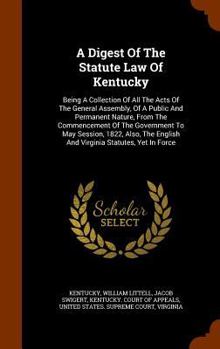 Hardcover A Digest Of The Statute Law Of Kentucky: Being A Collection Of All The Acts Of The General Assembly, Of A Public And Permanent Nature, From The Commen Book