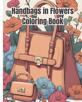 Handbags in Flowers Coloring Book: Chic Handbags Amidst Vibrant Blooms, Relaxing Beautiful Handbag in Flower Coloring Pages For Women, Girls, Teens, K