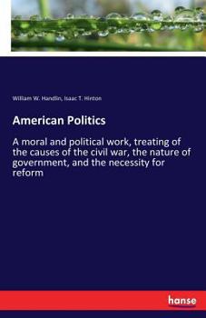 American Politics a Moral and Political Work, Treating of the Causes of the Civil War, the Nature of Government, and the Necessity for Reform (Classic Reprint)