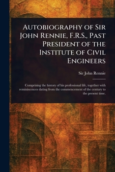 Autobiography of Sir John Rennie, F.R.S., Past President of the Institute of Civil Engineers