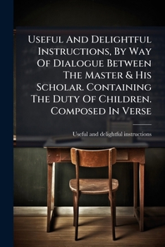 Paperback Useful And Delightful Instructions, By Way Of Dialogue Between The Master & His Scholar. Containing The Duty Of Children. Composed In Verse Book