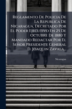 Reglamento De Policia De La Republica De Nicaragua, Decretado Por El Poder Ejecutivo En 25 De Octubre De 1880 Y Mandado Redactar Por El Señor Presidente General D. Joaquin Zavala...